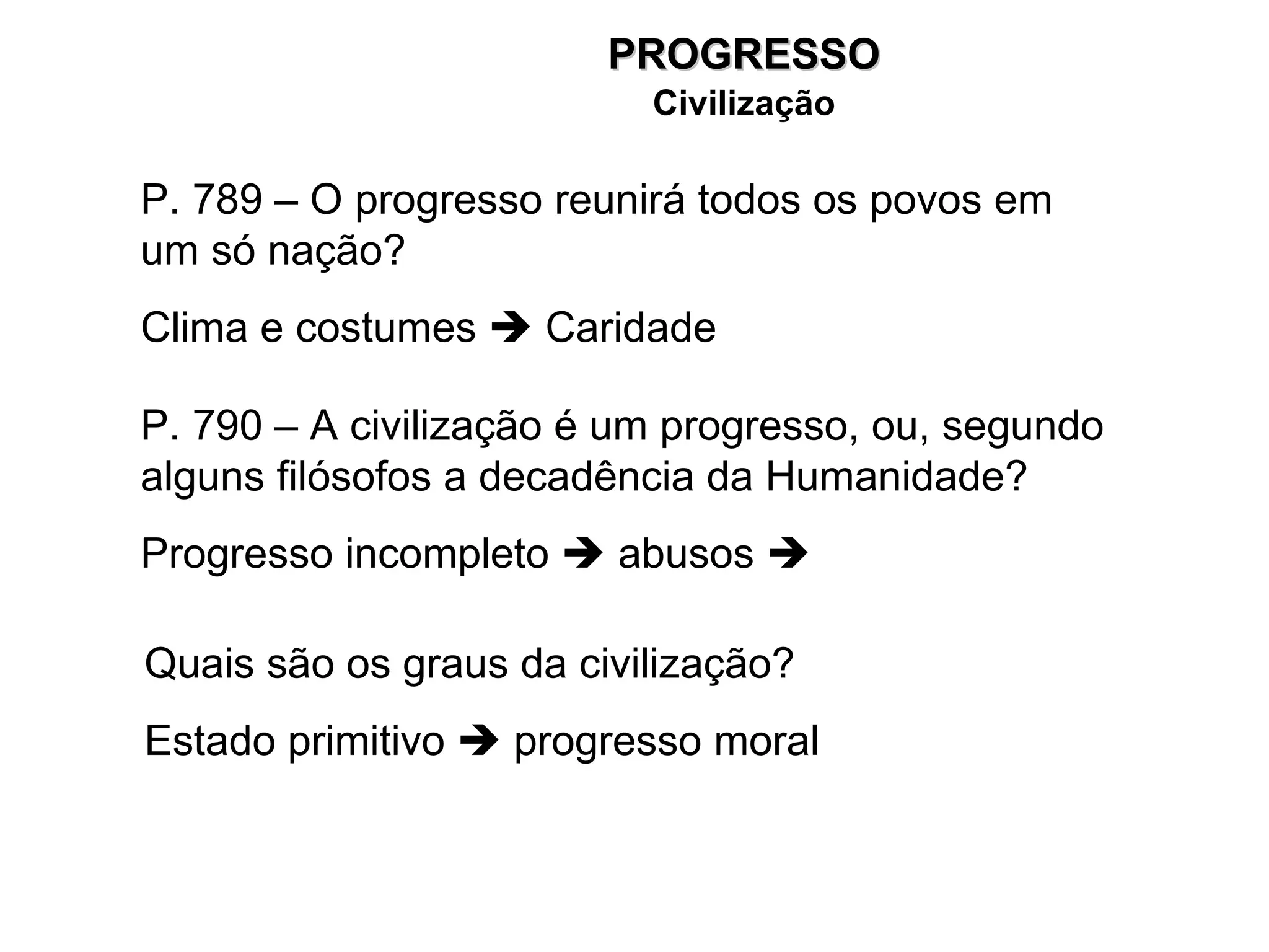 P. 789 – O progresso reunirá todos os povos em um só nação? Clima e costumes    Caridade P. 790 – A civilização é um progresso, ou, segundo alguns filósofos a decadência da Humanidade? Progresso incompleto    abusos     Quais são os graus da civilização? Estado primitivo    progresso moral PROGRESSO Civilização 
