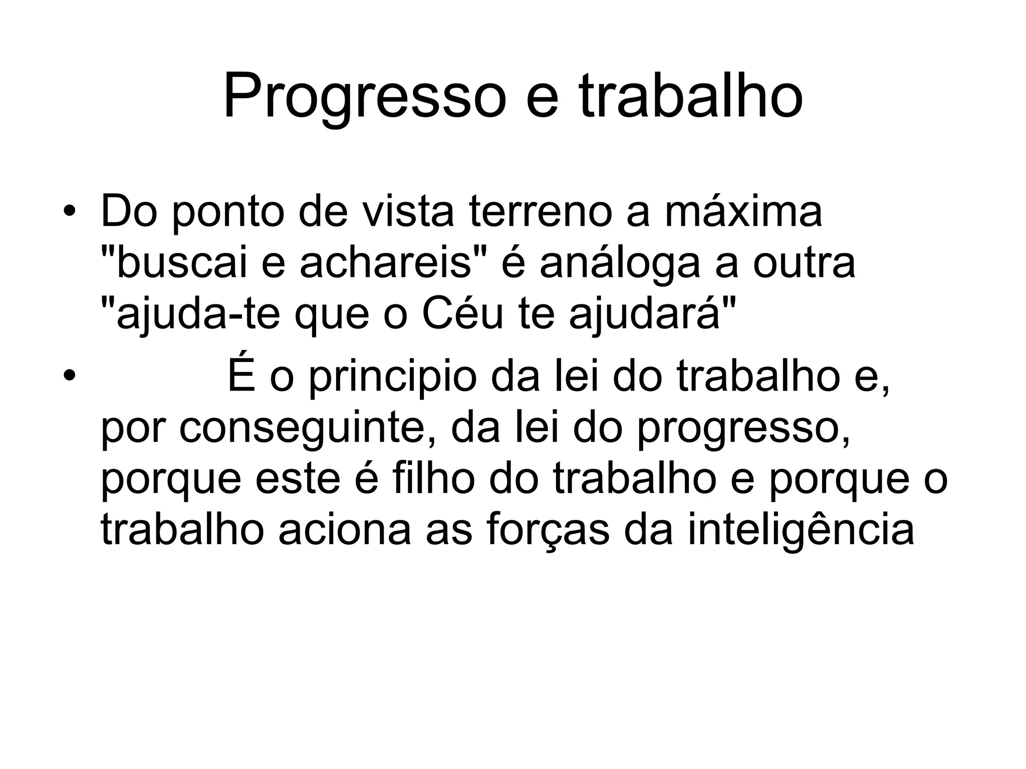 Progresso e trabalho Do ponto de vista terreno a máxima "buscai e achareis" é análoga a outra "ajuda-te que o Céu te ajudará"           É o principio da lei do trabalho e, por conseguinte, da lei do progresso, porque este é filho do trabalho e porque o trabalho aciona as forças da inteligência 