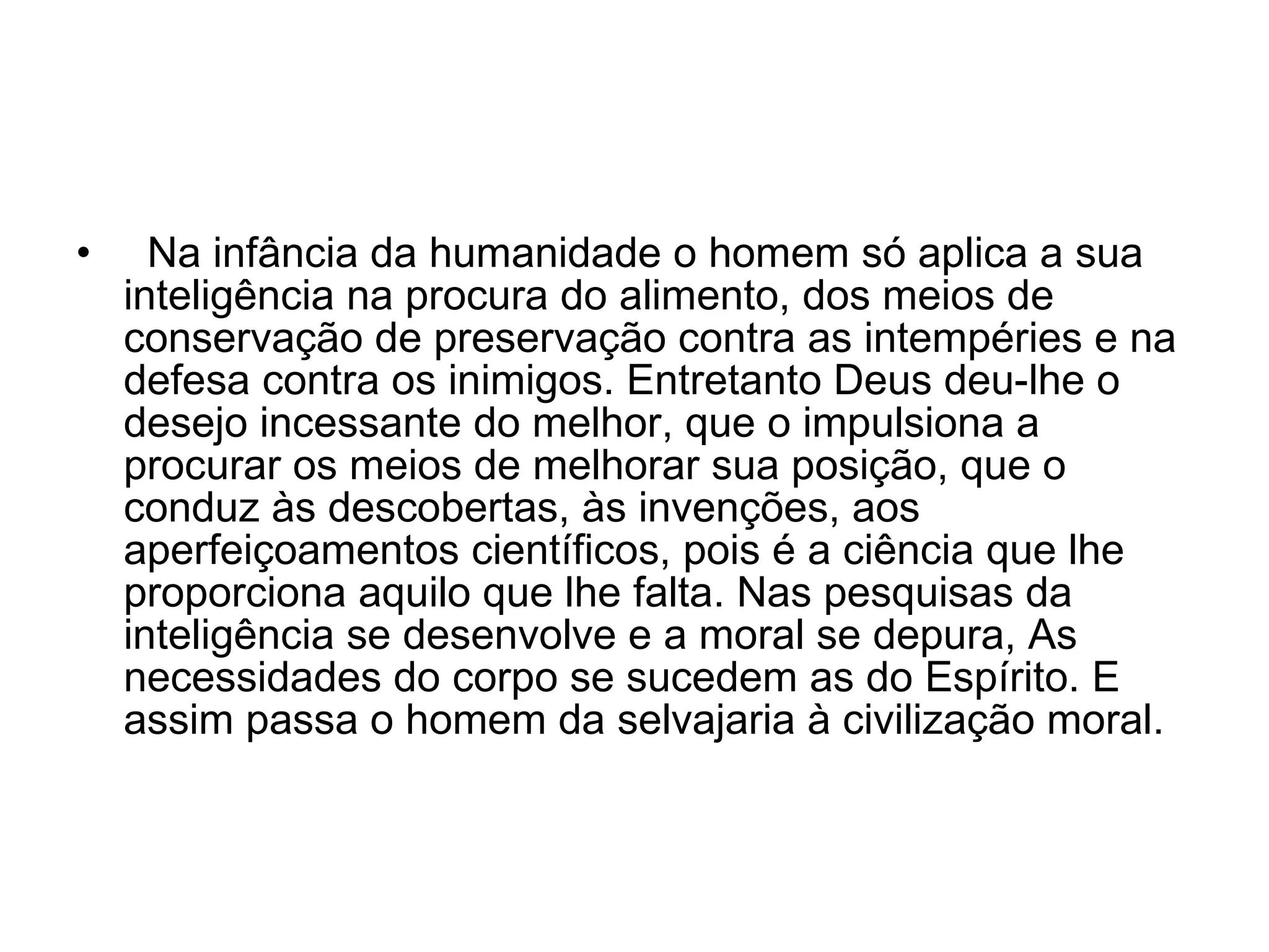    Na infância da humanidade o homem só aplica a sua inteligência na procura do alimento, dos meios de conservação de preservação contra as intempéries e na defesa contra os inimigos. Entretanto Deus deu-lhe o desejo incessante do melhor, que o impulsiona a procurar os meios de melhorar sua posição, que o conduz às descobertas, às invenções, aos aperfeiçoamentos científicos, pois é a ciência que lhe proporciona aquilo que lhe falta. Nas pesquisas da inteligência se desenvolve e a moral se depura, As necessidades do corpo se sucedem as do Espírito. E assim passa o homem da selvajaria à civilização moral.  
