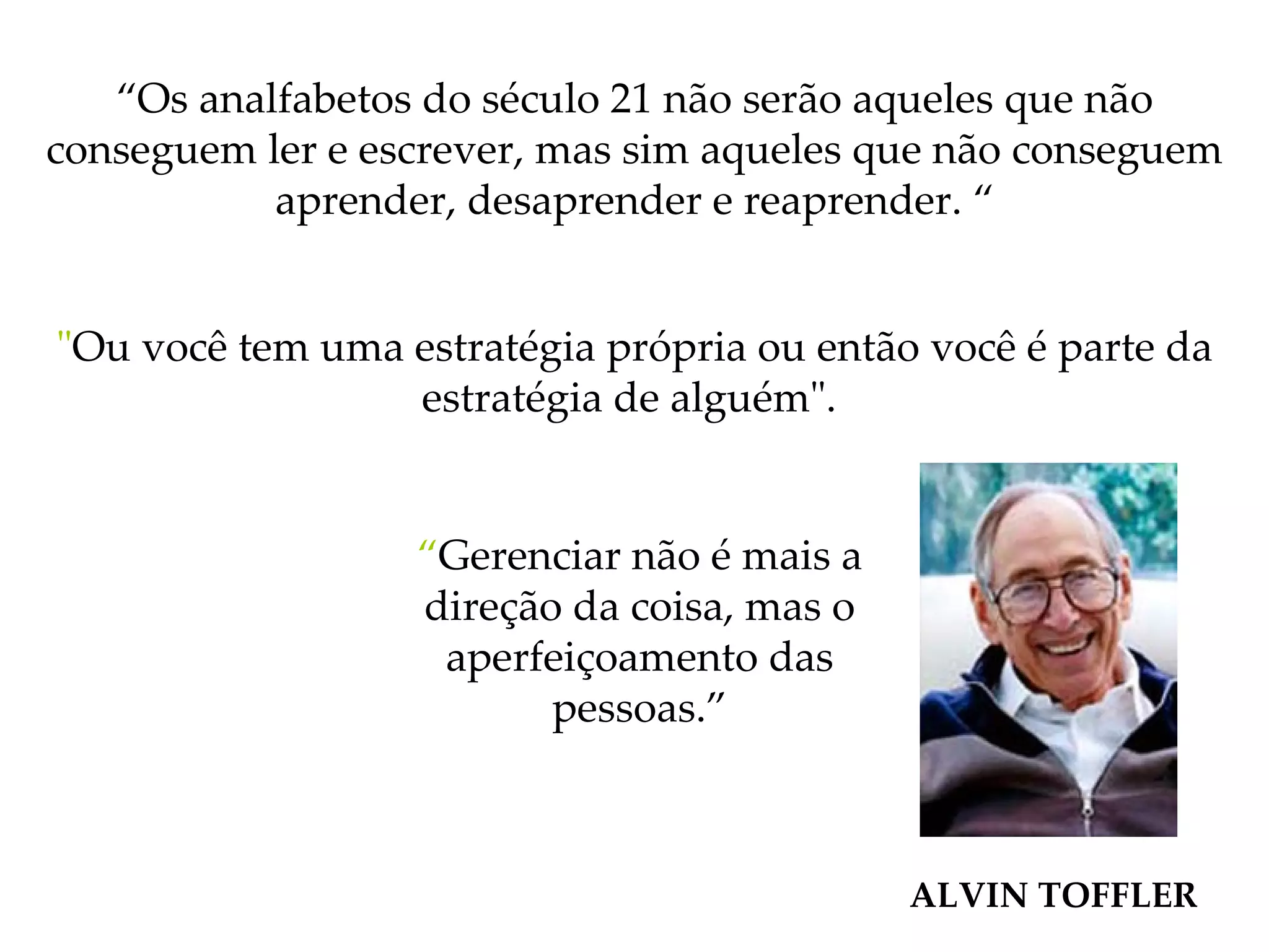 “ Os analfabetos do século 21 não serão aqueles que não conseguem ler e escrever, mas sim aqueles que não conseguem aprender, desaprender e reaprender. “ " Ou você tem uma estratégia própria ou então você é parte da estratégia de alguém".   ALVIN TOFFLER “ Gerenciar não é mais a direção da coisa, mas o aperfeiçoamento das pessoas.” 