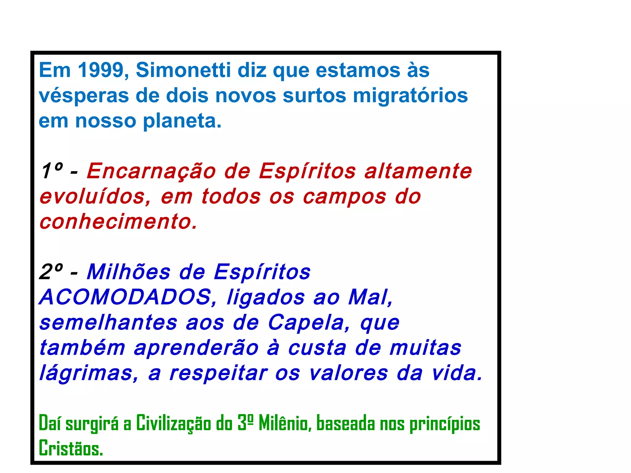 Em 1999, Simonetti diz que estamos às vésperas de dois novos surtos migratórios em nosso planeta. 1º -  Encarnação de Espíritos altamente evoluídos, em todos os campos do conhecimento. 2º -  Milhões de Espíritos ACOMODADOS, ligados ao Mal, semelhantes aos de Capela, que também aprenderão à custa de muitas lágrimas, a respeitar os valores da vida. Daí surgirá a Civilização do 3º Milênio, baseada nos princípios Cristãos.   