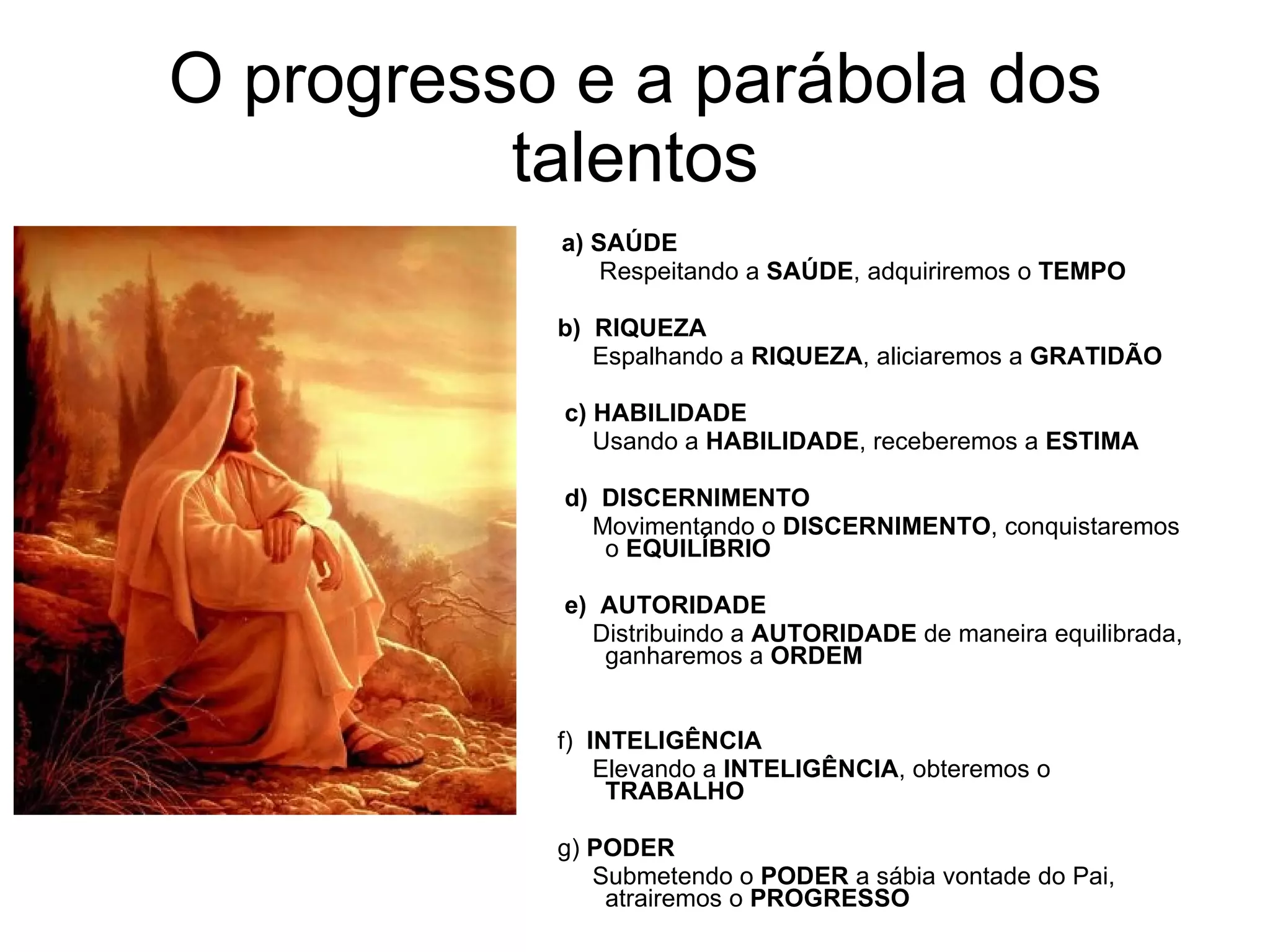 O progresso e a parábola dos talentos   a)   SAÚDE         Respeitando a  SAÚDE , adquiriremos o  TEMPO   b)  RIQUEZA        Espalhando a  RIQUEZA , aliciaremos a  GRATIDÃO     c) HABILIDADE        Usando a  HABILIDADE , receberemos a  ESTIMA     d)   DISCERNIMENTO        Movimentando o  DISCERNIMENTO , conquistaremos o  EQUILÍBRIO     e)   AUTORIDADE       Distribuindo a  AUTORIDADE  de maneira equilibrada, ganharemos a  ORDEM   f)  INTELIGÊNCIA       Elevando a  INTELIGÊNCIA , obteremos o  TRABALHO   g)  PODER       Submetendo o  PODER  a sábia vontade do Pai, atrairemos o  PROGRESSO 