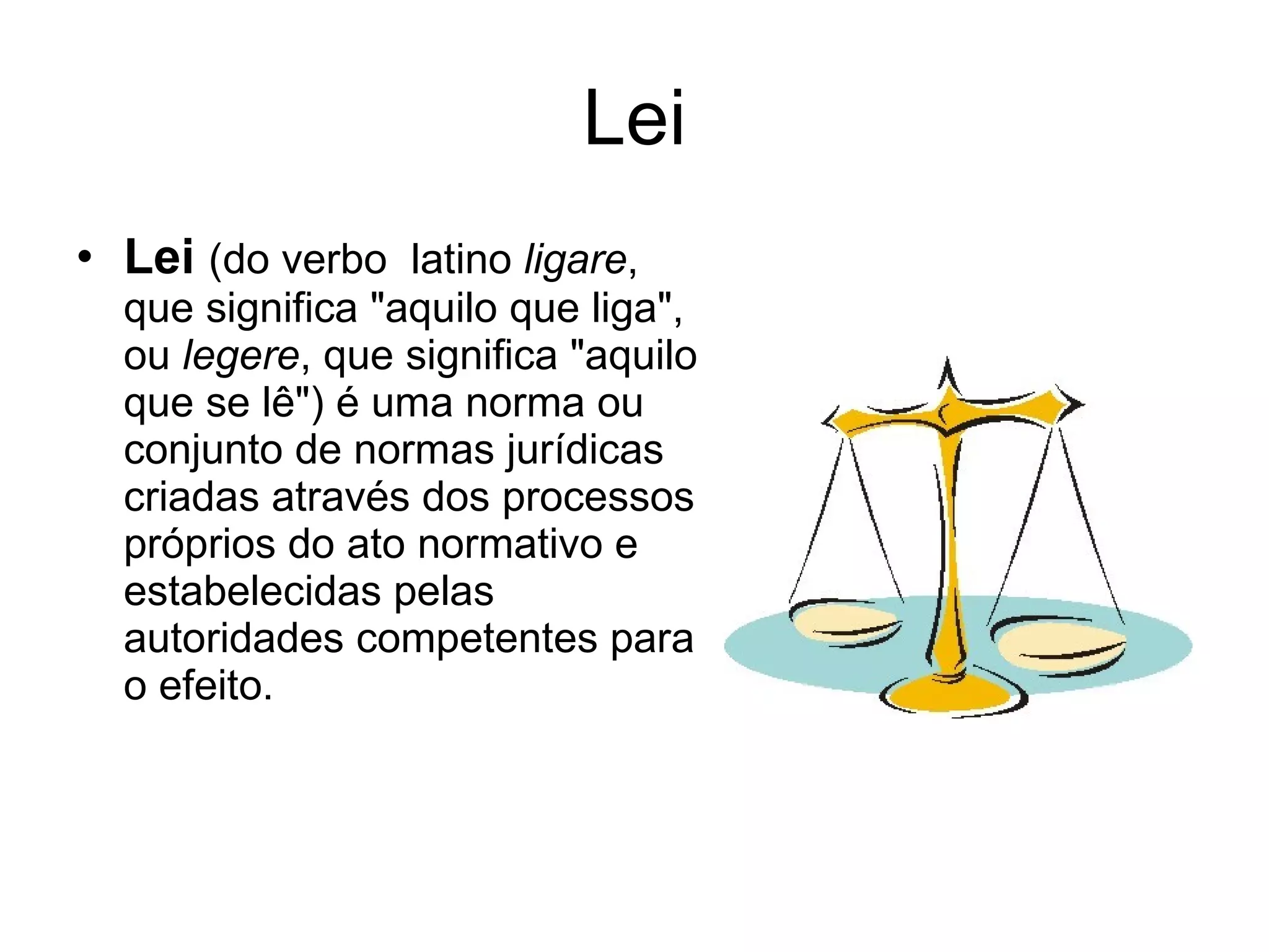 Lei Lei   (do verbo  latino  ligare , que significa "aquilo que liga", ou  legere , que significa "aquilo que se lê") é uma norma ou conjunto de normas jurídicas criadas através dos processos próprios do ato normativo e estabelecidas pelas autoridades competentes para o efeito. 