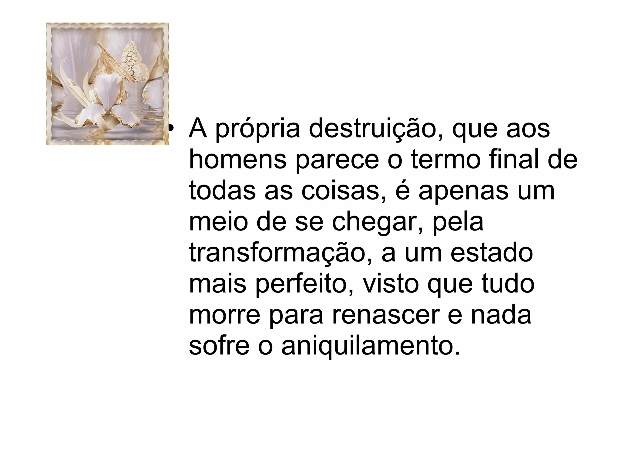 A própria destruição, que aos homens parece o termo final de todas as coisas, é apenas um meio de se chegar, pela transformação, a um estado mais perfeito, visto que tudo morre para renascer e nada sofre o aniquilamento. 
