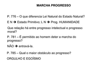 P. 776 – O que diferencia Lei Natural do Estado Natural? E N    Estado Primitivo; L N    Prog. HUMANIDADE Que relação há entre progresso intelectual e progresso moral? P. 781 – É permitido ao homem deter a marcha do progresso? NÃO    entravá-la.  P. 785 – Qual o maior obstáculo ao progresso? ORGULHO E EGOÍSMO MARCHA PROGRESSO 
