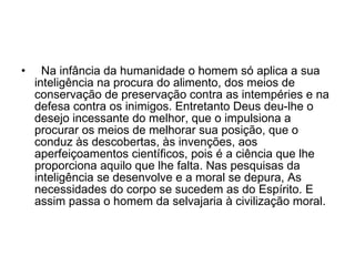    Na infância da humanidade o homem só aplica a sua inteligência na procura do alimento, dos meios de conservação de preservação contra as intempéries e na defesa contra os inimigos. Entretanto Deus deu-lhe o desejo incessante do melhor, que o impulsiona a procurar os meios de melhorar sua posição, que o conduz às descobertas, às invenções, aos aperfeiçoamentos científicos, pois é a ciência que lhe proporciona aquilo que lhe falta. Nas pesquisas da inteligência se desenvolve e a moral se depura, As necessidades do corpo se sucedem as do Espírito. E assim passa o homem da selvajaria à civilização moral.  