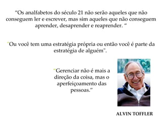 “ Os analfabetos do século 21 não serão aqueles que não conseguem ler e escrever, mas sim aqueles que não conseguem aprender, desaprender e reaprender. “ " Ou você tem uma estratégia própria ou então você é parte da estratégia de alguém".   ALVIN TOFFLER “ Gerenciar não é mais a direção da coisa, mas o aperfeiçoamento das pessoas.” 