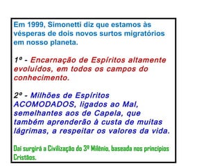 Em 1999, Simonetti diz que estamos às vésperas de dois novos surtos migratórios em nosso planeta. 1º -  Encarnação de Espíritos altamente evoluídos, em todos os campos do conhecimento. 2º -  Milhões de Espíritos ACOMODADOS, ligados ao Mal, semelhantes aos de Capela, que também aprenderão à custa de muitas lágrimas, a respeitar os valores da vida. Daí surgirá a Civilização do 3º Milênio, baseada nos princípios Cristãos.   