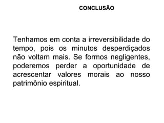 Tenhamos em conta a irreversibilidade do tempo, pois os minutos desperdiçados não voltam mais. Se formos negligentes, poderemos perder a oportunidade de acrescentar valores morais ao nosso patrimônio espiritual. CONCLUSÃO 