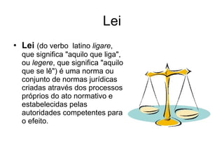 Lei Lei   (do verbo  latino  ligare , que significa "aquilo que liga", ou  legere , que significa "aquilo que se lê") é uma norma ou conjunto de normas jurídicas criadas através dos processos próprios do ato normativo e estabelecidas pelas autoridades competentes para o efeito. 