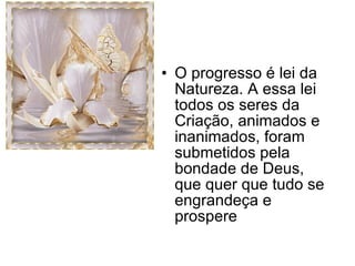 O progresso é lei da Natureza. A essa lei todos os seres da Criação, animados e inanimados, foram submetidos pela bondade de Deus, que quer que tudo se engrandeça e prospere 