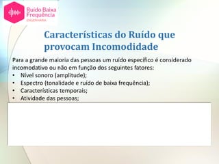 Para a grande maioria das pessoas um ruído específico é considerado
incomodativo ou não em função dos seguintes fatores:
• Nível sonoro (amplitude);
• Espectro (tonalidade e ruído de baixa frequência);
• Características temporais;
• Atividade das pessoas;
• Altura do dia;
• Tempo de exposição;
• Atitudes individuais em relação à fonte de ruído.
Características do Ruído que
provocam Incomodidade
 