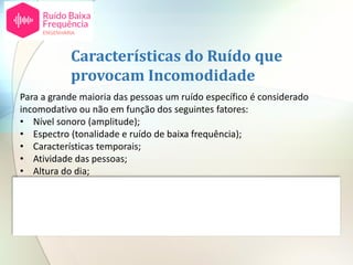 Para a grande maioria das pessoas um ruído específico é considerado
incomodativo ou não em função dos seguintes fatores:
• Nível sonoro (amplitude);
• Espectro (tonalidade e ruído de baixa frequência);
• Características temporais;
• Atividade das pessoas;
• Altura do dia;
• Tempo de exposição;
• Atitudes individuais em relação à fonte de ruído.
Características do Ruído que
provocam Incomodidade
 