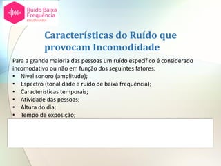 Para a grande maioria das pessoas um ruído específico é considerado
incomodativo ou não em função dos seguintes fatores:
• Nível sonoro (amplitude);
• Espectro (tonalidade e ruído de baixa frequência);
• Características temporais;
• Atividade das pessoas;
• Altura do dia;
• Tempo de exposição;
• Atitudes individuais em relação à fonte de ruído.
Características do Ruído que
provocam Incomodidade
 