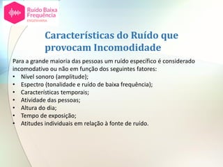 Para a grande maioria das pessoas um ruído específico é considerado
incomodativo ou não em função dos seguintes fatores:
• Nível sonoro (amplitude);
• Espectro (tonalidade e ruído de baixa frequência);
• Características temporais;
• Atividade das pessoas;
• Altura do dia;
• Tempo de exposição;
• Atitudes individuais em relação à fonte de ruído.
Características do Ruído que
provocam Incomodidade
 