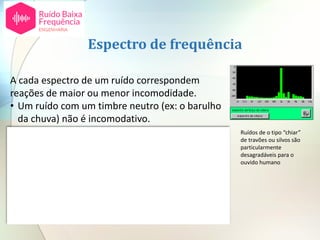 A cada espectro de um ruído correspondem
reações de maior ou menor incomodidade.
• Um ruído com um timbre neutro (ex: o barulho
da chuva) não é incomodativo.
• O grau de incomodidade é mais elevado para
tons puros do que para sons musicais ou ruídos
aleatórios da banda larga.
• Para além deste fator hoje em dia é conhecido
[2] que a reação a ruído de baixa frequência (8 a
125 Hz) é distinta de ruído a frequências mais
elevadas.
Espectro de frequência
Ruídos de o tipo “chiar”
de travões ou silvos são
particularmente
desagradáveis para o
ouvido humano
 