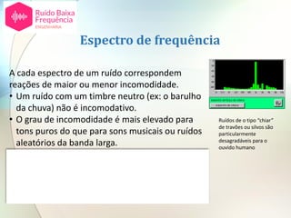 A cada espectro de um ruído correspondem
reações de maior ou menor incomodidade.
• Um ruído com um timbre neutro (ex: o barulho
da chuva) não é incomodativo.
• O grau de incomodidade é mais elevado para
tons puros do que para sons musicais ou ruídos
aleatórios da banda larga.
• Para além deste fator hoje em dia é conhecido
[2] que a reação a ruído de baixa frequência (8 a
125 Hz) é distinta de ruído a frequências mais
elevadas.
Espectro de frequência
Ruídos de o tipo “chiar”
de travões ou silvos são
particularmente
desagradáveis para o
ouvido humano
 