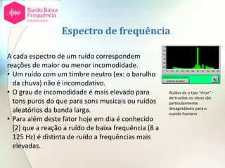 A cada espectro de um ruído correspondem
reações de maior ou menor incomodidade.
• Um ruído com um timbre neutro (ex: o barulho
da chuva) não é incomodativo.
• O grau de incomodidade é mais elevado para
tons puros do que para sons musicais ou ruídos
aleatórios da banda larga.
• Para além deste fator hoje em dia é conhecido
[2] que a reação a ruído de baixa frequência (8 a
125 Hz) é distinta de ruído a frequências mais
elevadas.
Espectro de frequência
Ruídos de o tipo “chiar”
de travões ou silvos são
particularmente
desagradáveis para o
ouvido humano
 