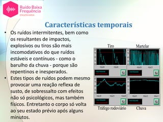 • Os ruídos intermitentes, bem como
os resultantes de impactos,
explosivos ou tiros são mais
incomodativos do que ruídos
estáveis e contínuos - como o
barulho da chuva - porque são
repentinos e inesperados.
• Estes tipos de ruídos podem mesmo
provocar uma reação reflexa de
susto, de sobressalto com efeitos
não só psicológicos, mas também
físicos. Entretanto o corpo só volta
ao seu estado prévio após alguns
minutos.
Características temporais
ChuvaTráfego rodoviário
MartelarTiro
ChuvaTráfego rodoviário
MartelarTiro
 