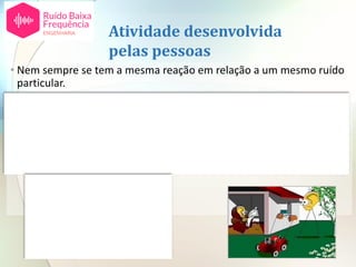 Atividade desenvolvida
pelas pessoas
• Nem sempre se tem a mesma reação em relação a um mesmo ruído
particular.
• Dependendo esta reação do que se esteja a fazer no momento, da
atividade e da altura do dia em que ocorre o ruído.
• Lista de atividades classificadas (aproximadamente exemplo, na sala
de estar, pode-se ficar mais incomodado pela música que o) de
acordo com o seu grau crescente de sensibilidade em relação a um
ruído incomodativo:
• Atividade manual.
• Atividades sociais.
• Atividades caseiras.
• Atividade intelectual.
• Sono.
 