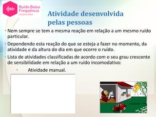 Atividade desenvolvida
pelas pessoas
• Nem sempre se tem a mesma reação em relação a um mesmo ruído
particular.
• Dependendo esta reação do que se esteja a fazer no momento, da
atividade e da altura do dia em que ocorre o ruído.
• Lista de atividades classificadas de acordo com o seu grau crescente
de sensibilidade em relação a um ruído incomodativo:
• Atividade manual.
• Atividades sociais.
• Atividades caseiras.
• Atividade intelectual.
• Sono.
 