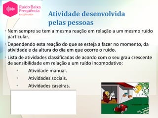 Atividade desenvolvida
pelas pessoas
• Nem sempre se tem a mesma reação em relação a um mesmo ruído
particular.
• Dependendo esta reação do que se esteja a fazer no momento, da
atividade e da altura do dia em que ocorre o ruído.
• Lista de atividades classificadas de acordo com o seu grau crescente
de sensibilidade em relação a um ruído incomodativo:
• Atividade manual.
• Atividades sociais.
• Atividades caseiras.
• Atividade intelectual.
• Sono.
 