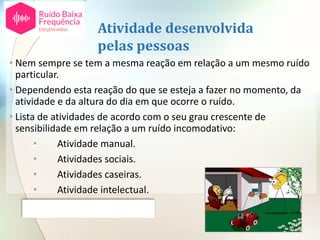 Atividade desenvolvida
pelas pessoas
• Nem sempre se tem a mesma reação em relação a um mesmo ruído
particular.
• Dependendo esta reação do que se esteja a fazer no momento, da
atividade e da altura do dia em que ocorre o ruído.
• Lista de atividades de acordo com o seu grau crescente de
sensibilidade em relação a um ruído incomodativo:
• Atividade manual.
• Atividades sociais.
• Atividades caseiras.
• Atividade intelectual.
• Sono.
 