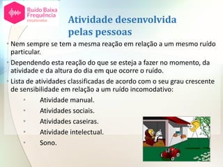 Atividade desenvolvida
pelas pessoas
• Nem sempre se tem a mesma reação em relação a um mesmo ruído
particular.
• Dependendo esta reação do que se esteja a fazer no momento, da
atividade e da altura do dia em que ocorre o ruído.
• Lista de atividades classificadas de acordo com o seu grau crescente
de sensibilidade em relação a um ruído incomodativo:
• Atividade manual.
• Atividades sociais.
• Atividades caseiras.
• Atividade intelectual.
• Sono.
 