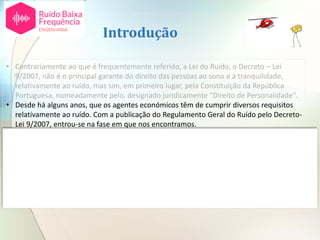 Introdução
• Contrariamente ao que é frequentemente referido, a Lei do Ruído, o Decreto – Lei
9/2007, não é o principal garante do direito das pessoas ao sono e à tranquilidade,
relativamente ao ruído, mas sim, em primeiro lugar, pela Constituição da República
Portuguesa, nomeadamente pelo, designado juridicamente “Direito de Personalidade”.
• Desde há alguns anos, que os agentes económicos têm de cumprir diversos requisitos
relativamente ao ruído. Com a publicação do Regulamento Geral do Ruído pelo Decreto-
Lei 9/2007, entrou-se na fase em que nos encontramos.
• Estes requisitos, são muito objetivos, e as pessoas os gestores das infraestruturas de
atividades económicas, são facilmente levados a pensar que, cumpridas as prescrições
legais explicitamente relativas à Lei do Ruído, o tema fica encerrado.
• Chegou-se assim a uma situação em que os Tribunais tornaram claro que o
cumprimento do disposto na Lei do Ruído ou outra qualquer regulamentação associada
ao ruído é condição necessária, mas não suficiente, chegando mesmo a referir que tal
constitui apenas uma “ferramenta administrativa para efeitos de licenciamento”.
 