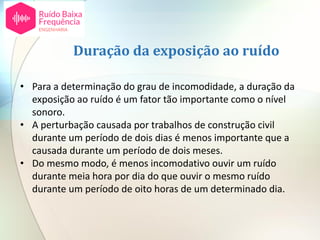 • Para a determinação do grau de incomodidade, a duração da
exposição ao ruído é um fator tão importante como o nível
sonoro.
• A perturbação causada por trabalhos de construção civil
durante um período de dois dias é menos importante que a
causada durante um período de dois meses.
• Do mesmo modo, é menos incomodativo ouvir um ruído
durante meia hora por dia do que ouvir o mesmo ruído
durante um período de oito horas de um determinado dia.
Duração da exposição ao ruído
 