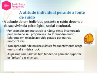 A atitude individual perante a fonte
de ruído
•A atitude de um indivíduo perante o ruído depende
da sua vivência psicológica, social e cultural.
• Por exemplo, um motociclista não se sente incomodado
pelo ruído do seu próprio veículo. É também muito
tolerante em relação ao ruído gerado por outros
motociclistas.
• Um apreciador de música clássica frequentemente reage
muito mal à música rock.
• As pessoas mais idosas têm tendência para não suportar
os “gritos” das crianças.
• Os povos mediterrânicos toleram muito mais o barulho
do que os povos do norte da Europa; tem a ver com o seu
estilo de vida.
 