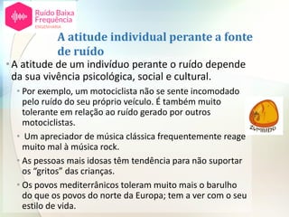 A atitude individual perante a fonte
de ruído
•A atitude de um indivíduo perante o ruído depende
da sua vivência psicológica, social e cultural.
• Por exemplo, um motociclista não se sente incomodado
pelo ruído do seu próprio veículo. É também muito
tolerante em relação ao ruído gerado por outros
motociclistas.
• Um apreciador de música clássica frequentemente reage
muito mal à música rock.
• As pessoas mais idosas têm tendência para não suportar
os “gritos” das crianças.
• Os povos mediterrânicos toleram muito mais o barulho
do que os povos do norte da Europa; tem a ver com o seu
estilo de vida.
 