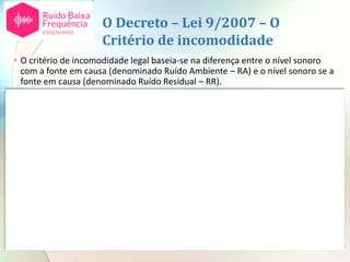 O Decreto – Lei 9/2007 – O
Critério de incomodidade
• O critério de incomodidade legal baseia-se na diferença entre o nível sonoro
com a fonte em causa (denominado Ruído Ambiente – RA) e o nível sonoro se a
fonte em causa (denominado Ruído Residual – RR).
• Assim, o valor desta diferença (RA-RR) é comparado com um valor limite
máximo, tendo em conta o período ou períodos do dia em que ocorre o ruído.
nº 1 b) do artigo 13º
LAeq ra – LAeq rr
(RA-RR)
Valores reportados a 1 mês O D é um fator
dependente da
duração do ruído em
estudo no período de
referência (anexo I do
D.L.)
Diurno
07H00 – 20H00
Entardecer
20H00 – 23H00
Noturno
23H00 –
07H00
Diferença entre o valor de LAeq ra (ruído ambiente)
medido durante a laboração da empresa e o valor de LAeq
rr (ruído residual), medido no mesmo período mas com a
empresa parada
 5 dB(A)
+
D
 4 dB(A)
+
D
 3 dB(A)
+
D
Para além disto existem dois fatores agravantes para componentes tonais e componentes
impulsivas no ruído emitido pela instalação, cada um no valor de 3 dB(A).
 