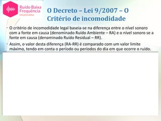 O Decreto – Lei 9/2007 – O
Critério de incomodidade
• O critério de incomodidade legal baseia-se na diferença entre o nível sonoro
com a fonte em causa (denominado Ruído Ambiente – RA) e o nível sonoro se a
fonte em causa (denominado Ruído Residual – RR).
• Assim, o valor desta diferença (RA-RR) é comparado com um valor limite
máximo, tendo em conta o período ou períodos do dia em que ocorre o ruído.
nº 1 b) do artigo 13º
LAeq ra – LAeq rr
(RA-RR)
Valores reportados a 1 mês O D é um fator
dependente da
duração do ruído em
estudo no período de
referência (anexo I do
D.L.)
Diurno
07H00 – 20H00
Entardecer
20H00 – 23H00
Noturno
23H00 –
07H00
Diferença entre o valor de LAeq ra (ruído ambiente)
medido durante a laboração da empresa e o valor de LAeq
rr (ruído residual), medido no mesmo período mas com a
empresa parada
 5 dB(A)
+
D
 4 dB(A)
+
D
 3 dB(A)
+
D
Para além disto existem dois fatores agravantes para componentes tonais e componentes
impulsivas no ruído emitido pela instalação, cada um no valor de 3 dB(A).
 