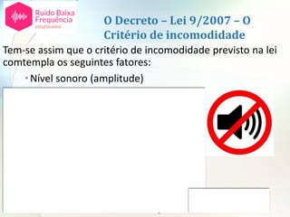 O Decreto – Lei 9/2007 – O
Critério de incomodidade
Tem-se assim que o critério de incomodidade previsto na lei
comtempla os seguintes fatores:
•Nível sonoro (amplitude)
•Espectro - tonalidade
•Características temporais
•Altura do dia
•Tempo de exposição
Não comtempla os restantes:
•Espetro – ruído de baixa frequência
•Atividade desenvolvida pelas pessoas
•Atitudes individuais em relação à fonte ou ao ruído
 