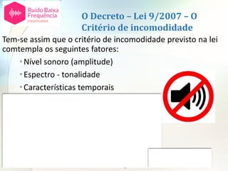O Decreto – Lei 9/2007 – O
Critério de incomodidade
Tem-se assim que o critério de incomodidade previsto na lei
comtempla os seguintes fatores:
•Nível sonoro (amplitude)
•Espectro - tonalidade
•Características temporais
•Altura do dia
•Tempo de exposição
Não comtempla os restantes:
•Espetro – ruído de baixa frequência
•Atividade desenvolvida pelas pessoas
•Atitudes individuais em relação à fonte ou ao ruído
 