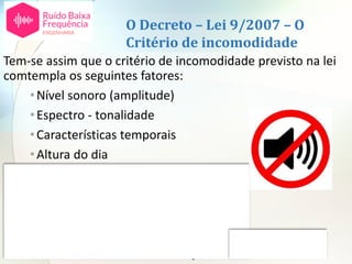 O Decreto – Lei 9/2007 – O
Critério de incomodidade
Tem-se assim que o critério de incomodidade previsto na lei
comtempla os seguintes fatores:
•Nível sonoro (amplitude)
•Espectro - tonalidade
•Características temporais
•Altura do dia
•Tempo de exposição
Não comtempla os restantes:
•Espetro – ruído de baixa frequência
•Atividade desenvolvida pelas pessoas
•Atitudes individuais em relação à fonte ou ao ruído
 