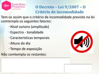 O Decreto – Lei 9/2007 – O
Critério de incomodidade
Tem-se assim que o critério de incomodidade previsto na lei
comtempla os seguintes fatores:
•Nível sonoro (amplitude)
•Espectro - tonalidade
•Características temporais
•Altura do dia
•Tempo de exposição
Não comtempla os restantes:
•Espetro – ruído de baixa frequência
•Atividade desenvolvida pelas pessoas
•Atitudes individuais em relação à fonte ou ao ruído
 