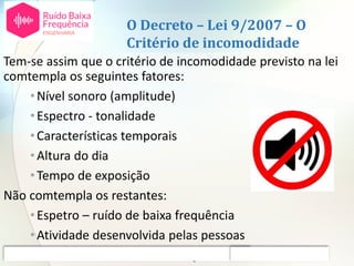 O Decreto – Lei 9/2007 – O
Critério de incomodidade
Tem-se assim que o critério de incomodidade previsto na lei
comtempla os seguintes fatores:
•Nível sonoro (amplitude)
•Espectro - tonalidade
•Características temporais
•Altura do dia
•Tempo de exposição
Não comtempla os restantes:
•Espetro – ruído de baixa frequência
•Atividade desenvolvida pelas pessoas
•Atitudes individuais em relação à fonte ou ao ruído
 