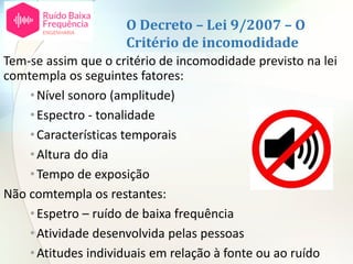 O Decreto – Lei 9/2007 – O
Critério de incomodidade
Tem-se assim que o critério de incomodidade previsto na lei
comtempla os seguintes fatores:
•Nível sonoro (amplitude)
•Espectro - tonalidade
•Características temporais
•Altura do dia
•Tempo de exposição
Não comtempla os restantes:
•Espetro – ruído de baixa frequência
•Atividade desenvolvida pelas pessoas
•Atitudes individuais em relação à fonte ou ao ruído
 