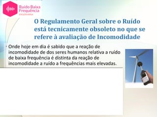 O Regulamento Geral sobre o Ruído
está tecnicamente obsoleto no que se
refere à avaliação de Incomodidade
• Onde hoje em dia é sabido que a reação de
incomodidade de dos seres humanos relativa a ruído
de baixa frequência é distinta da reação de
incomodidade a ruído a frequências mais elevadas.
• Tal é reconhecido em diversos países na Europa
como sejam Espanha (Catalunha), Alemanha, Suécia,
Polónia, Dinamarca, etc. [2,3]
• Em Portugal não existe regulamentação especifica
sobre a avaliação de incomodidade gerada por este
tipo de ruído fazendo com que a regulamentação
portuguesa esteja tecnicamente obsoleta.
 