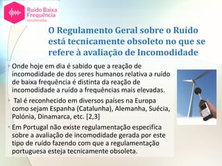 O Regulamento Geral sobre o Ruído
está tecnicamente obsoleto no que se
refere à avaliação de Incomodidade
• Onde hoje em dia é sabido que a reação de
incomodidade de dos seres humanos relativa a ruído
de baixa frequência é distinta da reação de
incomodidade a ruído a frequências mais elevadas.
• Tal é reconhecido em diversos países na Europa
como sejam Espanha (Catalunha), Alemanha, Suécia,
Polónia, Dinamarca, etc. [2,3]
• Em Portugal não existe regulamentação especifica
sobre a avaliação de incomodidade gerada por este
tipo de ruído fazendo com que a regulamentação
portuguesa esteja tecnicamente obsoleta.
 