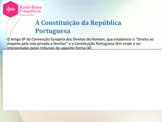 A Constituição da República
Portuguesa
• O Artigo 8º da Convenção Europeia dos Direitos do Homem, que estabelece o “Direito ao
respeito pela vida privada e familiar” e a Constituição Portuguesa têm vindo a ser
interpretados pelos tribunais da seguinte forma [4]:
Vários têm sido ao arestos em que o Supremo Tribunal de Justiça, chamado a pronunciar-se,
tem sucessivamente reafirmado integrarem o direito ao repouso, ao sono e á tranquilidade,
requisitos inerentes à realização do direito à saúde e à qualidade de vida. Constituindo
emanação dos direitos fundamentais de personalidade, nomeadamente dos direitos à
integridade física e moral a um ambiente de vida sadios, constitucionalmente tutelados
como direitos fundamentais no campo dos direitos, liberdades e garantias pessoais, sempre
para concluir que a ilicitude de uma ação ruidosa que prejudique o repouso, a tranquilidade
e o sono de terceiros está no facto de, injustificadamente, e para além dos limites de
socialmente tolerável, lesar aqueles baluartes da integridade pessoal, sendo o dano real
lesão desse direito em qualquer das suas componentes.
Supremo Tribunal de Justiça – Processo 2209/08.0TBTVD.L1.S1, proferida em 30-05-2013
 