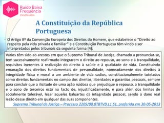 A Constituição da República
Portuguesa
• O Artigo 8º da Convenção Europeia dos Direitos do Homem, que estabelece o “Direito ao
respeito pela vida privada e familiar” e a Constituição Portuguesa têm vindo a ser
interpretados pelos tribunais da seguinte forma [4]:
Vários têm sido ao arestos em que o Supremo Tribunal de Justiça, chamado a pronunciar-se,
tem sucessivamente reafirmado integrarem o direito ao repouso, ao sono e á tranquilidade,
requisitos inerentes à realização do direito à saúde e à qualidade de vida. Constituindo
emanação dos direitos fundamentais de personalidade, nomeadamente dos direitos à
integridade física e moral a um ambiente de vida sadios, constitucionalmente tutelados
como direitos fundamentais no campo dos direitos, liberdades e garantias pessoais, sempre
para concluir que a ilicitude de uma ação ruidosa que prejudique o repouso, a tranquilidade
e o sono de terceiros está no facto de, injustificadamente, e para além dos limites de
socialmente tolerável, lesar aqueles baluartes da integridade pessoal, sendo o dano real
lesão desse direito em qualquer das suas componentes.
Supremo Tribunal de Justiça – Processo 2209/08.0TBTVD.L1.S1, proferida em 30-05-2013
 