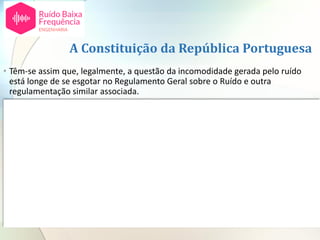 A Constituição da República Portuguesa
• Têm-se assim que, legalmente, a questão da incomodidade gerada pelo ruído
está longe de se esgotar no Regulamento Geral sobre o Ruído e outra
regulamentação similar associada.
• Caso um queixoso alegue que, em virtude do incómodo gerado pelo ruído, a sua
saúde está em risco, prevalece outro tipo de princípios, nomeadamente a
Constituição da República Portuguesa.
• Portanto, quando se trata de Ruído de Baixa Frequência, em primeiro lugar o que
se tem de fazer é provar que este existe objetivamente de acordo com um
critério objetivo como seja o da norma alemã DIN 45680:2013 - Medição e
avaliação de emissões de ruído de baixa frequência.
• Existindo incomodidade, podem ter lugar os efeitos indiretos sobre a saúde.
• Quando estes ocorrem os efeitos das pessoas estão protegidos pela Constituição
da República conforme referidos no acórdão do Supremo Tribunal de Justiça,
aqui referido.
 