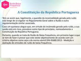 A Constituição da República Portuguesa
• Têm-se assim que, legalmente, a questão da incomodidade gerada pelo ruído
está longe de se esgotar no Regulamento Geral sobre o Ruído e outra
regulamentação similar associada.
• Caso um queixoso alegue que, em virtude do incómodo gerado pelo ruído, a sua
saúde está em risco, prevalece outro tipo de princípios, nomeadamente a
Constituição da República Portuguesa.
• Portanto, quando se trata de Ruído de Baixa Frequência, em primeiro lugar o que
se tem de fazer é provar que este existe objetivamente de acordo com um
critério objetivo como seja o da norma alemã DIN 45680:2013 - Medição e
avaliação de emissões de ruído de baixa frequência.
• Existindo incomodidade, podem ter lugar os efeitos indiretos sobre a saúde.
• Quando estes ocorrem os efeitos das pessoas estão protegidos pela Constituição
da República conforme referidos no acórdão do Supremo Tribunal de Justiça,
aqui referido.
 