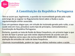A Constituição da República Portuguesa
• Têm-se assim que, legalmente, a questão da incomodidade gerada pelo ruído
está longe de se esgotar no Regulamento Geral sobre o Ruído e outra
regulamentação similar associada.
• Caso um queixoso alegue que, em virtude do incómodo gerado pelo ruído, a sua
saúde está em risco, prevalece outro tipo de princípios, nomeadamente a
Constituição da República Portuguesa.
• Portanto, quando se trata de Ruído de Baixa Frequência, em primeiro lugar o que
se tem de fazer é provar que este existe objetivamente de acordo com um
critério objetivo como seja o da norma alemã DIN 45680:2013 - Medição e
avaliação de emissões de ruído de baixa frequência.
• Existindo incomodidade, podem ter lugar os efeitos indiretos sobre a saúde.
• Quando estes ocorrem os efeitos das pessoas estão protegidos pela Constituição
da República conforme referidos no acórdão do Supremo Tribunal de Justiça,
aqui referido.
 