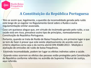A Constituição da República Portuguesa
• Têm-se assim que, legalmente, a questão da incomodidade gerada pelo ruído
está longe de se esgotar no Regulamento Geral sobre o Ruído e outra
regulamentação similar associada.
• Caso um queixoso alegue que, em virtude do incómodo gerado pelo ruído, a sua
saúde está em risco, prevalece outro tipo de princípios, nomeadamente a
Constituição da República Portuguesa.
• Portanto, quando se trata de Ruído de Baixa Frequência, em primeiro lugar o que
se tem de fazer é provar que este existe objetivamente de acordo com um
critério objetivo como seja o da norma alemã DIN 45680:2013 - Medição e
avaliação de emissões de ruído de baixa frequência.
• Existindo incomodidade, podem ter lugar os efeitos indiretos sobre a saúde.
• Quando estes ocorrem os efeitos das pessoas estão protegidos pela Constituição
da República conforme referidos no acórdão do Supremo Tribunal de Justiça,
aqui referido.
 
