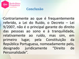 Conclusão
•Contrariamente ao que é frequentemente
referido, a Lei do Ruído, o Decreto – Lei
9/2007, não é o principal garante do direito
das pessoas ao sono e à tranquilidade,
relativamente ao ruído, mas sim, em
primeiro lugar, pela Constituição da
República Portuguesa, nomeadamente pelo,
designado juridicamente “Direito de
Personalidade”.
 