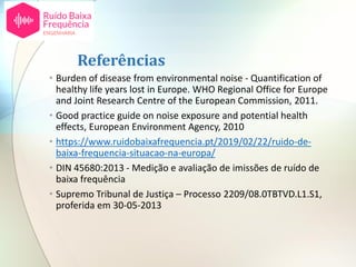 Referências
• Burden of disease from environmental noise - Quantification of
healthy life years lost in Europe. WHO Regional Office for Europe
and Joint Research Centre of the European Commission, 2011.
• Good practice guide on noise exposure and potential health
effects, European Environment Agency, 2010
• https://www.ruidobaixafrequencia.pt/2019/02/22/ruido-de-
baixa-frequencia-situacao-na-europa/
• DIN 45680:2013 - Medição e avaliação de imissões de ruído de
baixa frequência
• Supremo Tribunal de Justiça – Processo 2209/08.0TBTVD.L1.S1,
proferida em 30-05-2013
 